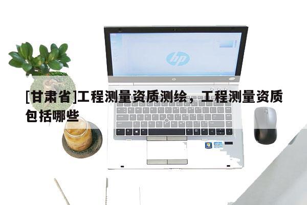 [甘肅省]工程測(cè)量資質(zhì)測(cè)繪，工程測(cè)量資質(zhì)包括哪些