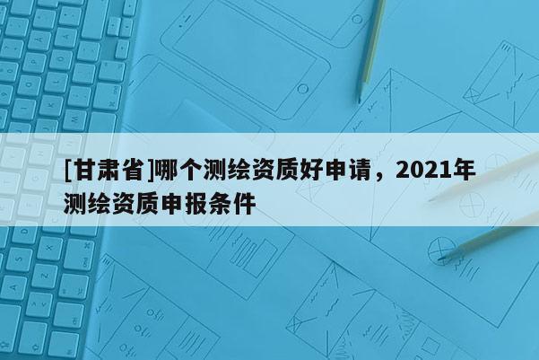 [甘肅省]哪個(gè)測(cè)繪資質(zhì)好申請(qǐng)，2021年測(cè)繪資質(zhì)申報(bào)條件