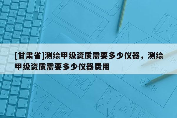 [甘肅省]測(cè)繪甲級(jí)資質(zhì)需要多少儀器，測(cè)繪甲級(jí)資質(zhì)需要多少儀器費(fèi)用