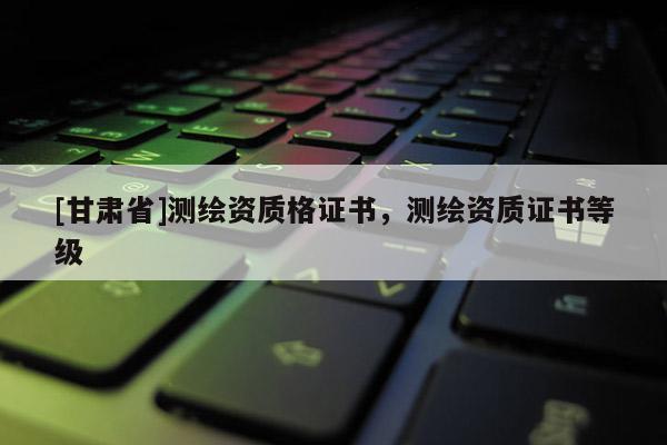 [甘肅省]測繪資質(zhì)格證書，測繪資質(zhì)證書等級