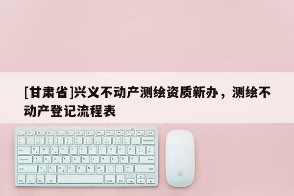 [甘肅省]興義不動產(chǎn)測繪資質新辦，測繪不動產(chǎn)登記流程表