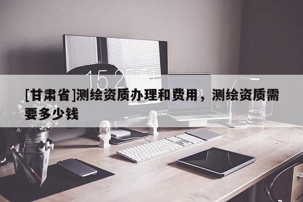 [甘肅省]測繪資質辦理和費用，測繪資質需要多少錢