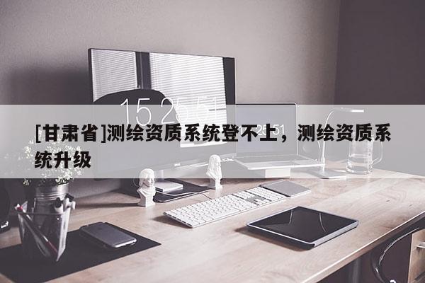 [甘肅省]測繪資質系統(tǒng)登不上，測繪資質系統(tǒng)升級