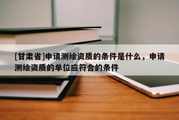 [甘肅省]申請(qǐng)測繪資質(zhì)的條件是什么，申請(qǐng)測繪資質(zhì)的單位應(yīng)符合的條件