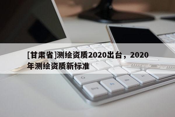 [甘肅省]測繪資質(zhì)2020出臺(tái)，2020年測繪資質(zhì)新標(biāo)準(zhǔn)