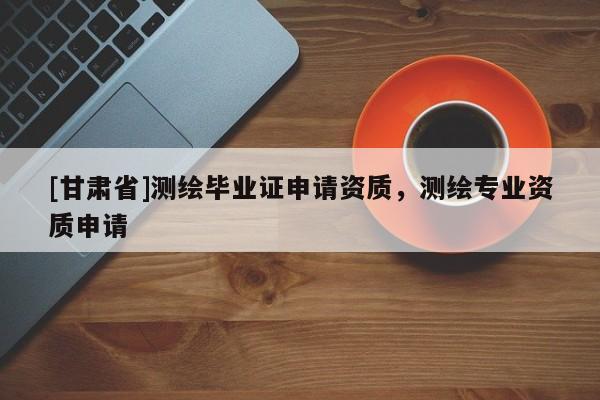 [甘肅省]測繪畢業(yè)證申請資質(zhì)，測繪專業(yè)資質(zhì)申請