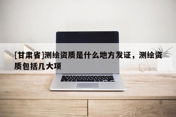 [甘肅省]測(cè)繪資質(zhì)是什么地方發(fā)證，測(cè)繪資質(zhì)包括幾大項(xiàng)