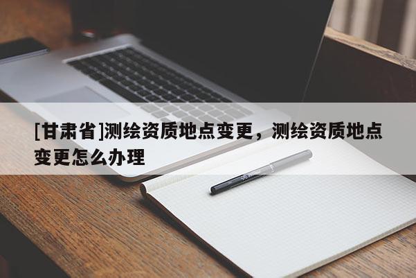 [甘肅省]測(cè)繪資質(zhì)地點(diǎn)變更，測(cè)繪資質(zhì)地點(diǎn)變更怎么辦理