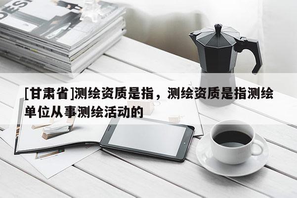 [甘肅省]測(cè)繪資質(zhì)是指，測(cè)繪資質(zhì)是指測(cè)繪單位從事測(cè)繪活動(dòng)的