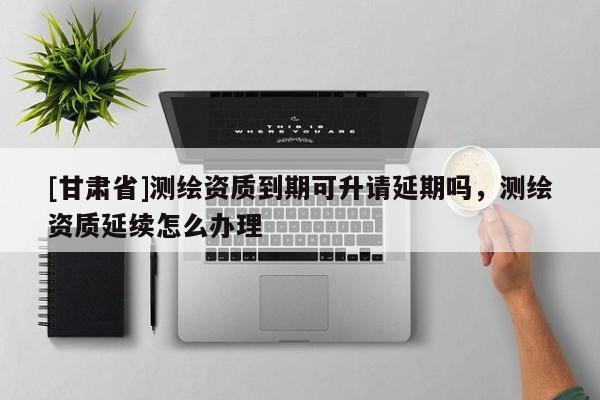 [甘肅省]測(cè)繪資質(zhì)到期可升請(qǐng)延期嗎，測(cè)繪資質(zhì)延續(xù)怎么辦理
