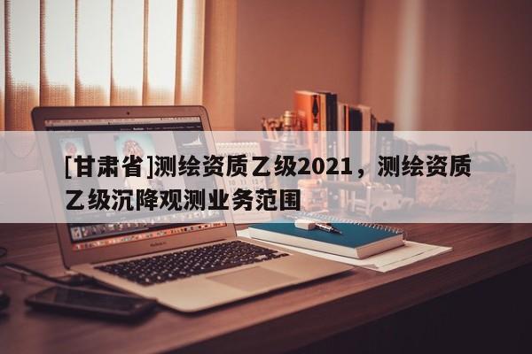 [甘肅省]測繪資質(zhì)乙級2021，測繪資質(zhì)乙級沉降觀測業(yè)務范圍