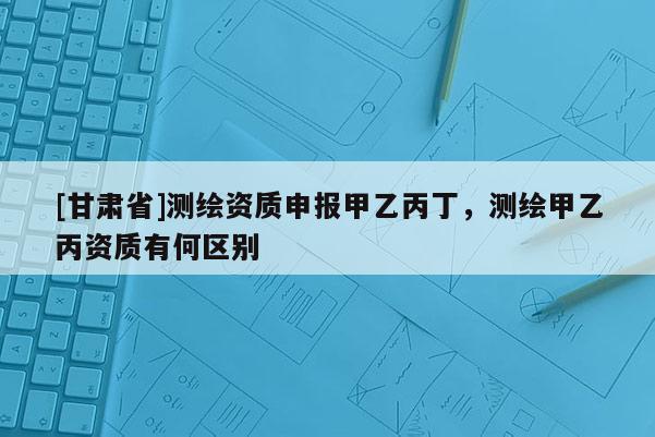 [甘肅省]測繪資質(zhì)申報(bào)甲乙丙丁，測繪甲乙丙資質(zhì)有何區(qū)別