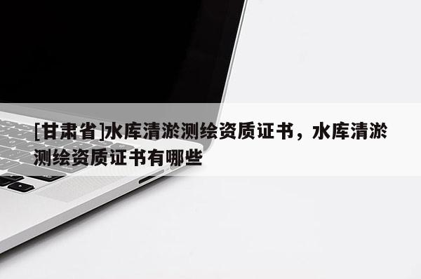 [甘肅省]水庫清淤測(cè)繪資質(zhì)證書，水庫清淤測(cè)繪資質(zhì)證書有哪些