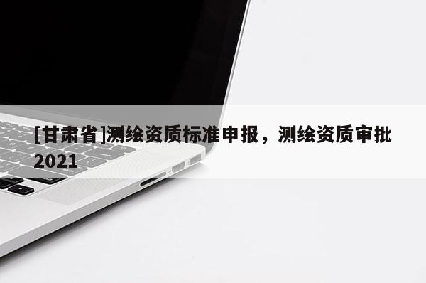 [甘肅省]測(cè)繪資質(zhì)標(biāo)準(zhǔn)申報(bào)，測(cè)繪資質(zhì)審批2021