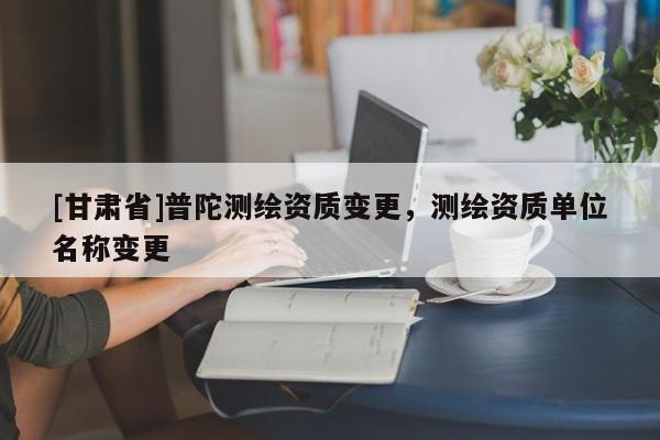 [甘肅省]普陀測(cè)繪資質(zhì)變更，測(cè)繪資質(zhì)單位名稱變更