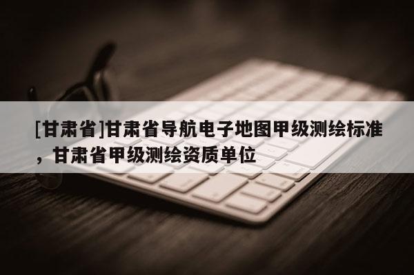 [甘肅省]甘肅省導(dǎo)航電子地圖甲級(jí)測(cè)繪標(biāo)準(zhǔn)，甘肅省甲級(jí)測(cè)繪資質(zhì)單位