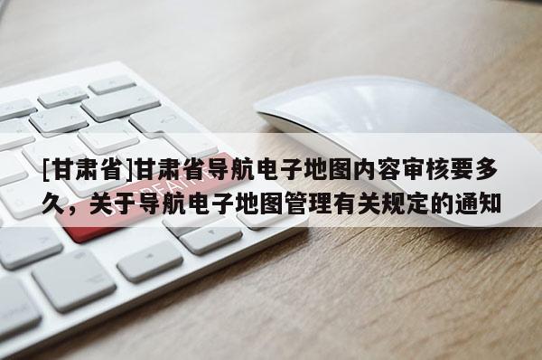 [甘肅省]甘肅省導(dǎo)航電子地圖內(nèi)容審核要多久，關(guān)于導(dǎo)航電子地圖管理有關(guān)規(guī)定的通知