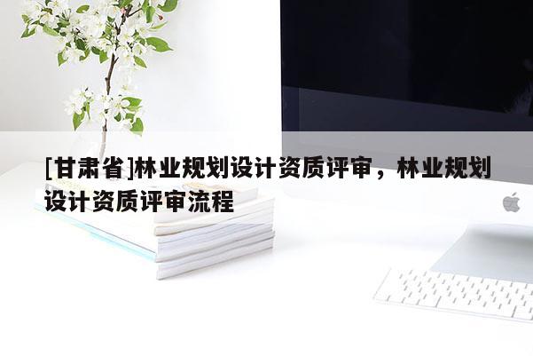 [甘肅省]林業(yè)規(guī)劃設(shè)計資質(zhì)評審，林業(yè)規(guī)劃設(shè)計資質(zhì)評審流程