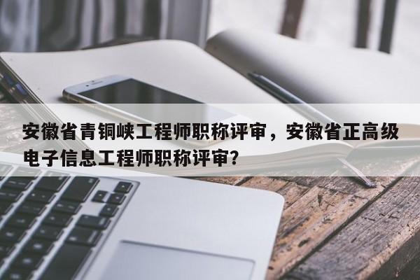 安徽省青銅峽工程師職稱評審，安徽省正高級電子信息工程師職稱評審？