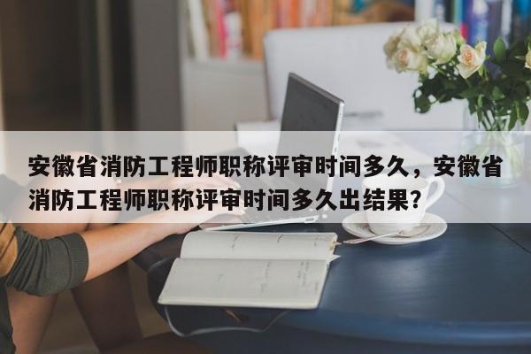 安徽省消防工程師職稱評審時間多久，安徽省消防工程師職稱評審時間多久出結(jié)果？