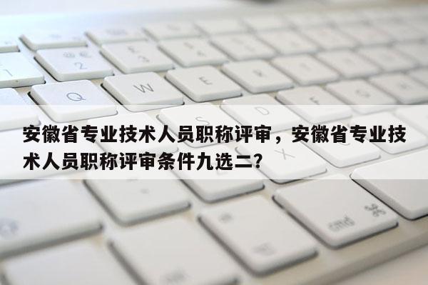 安徽省專業(yè)技術(shù)人員職稱評審，安徽省專業(yè)技術(shù)人員職稱評審條件九選二？
