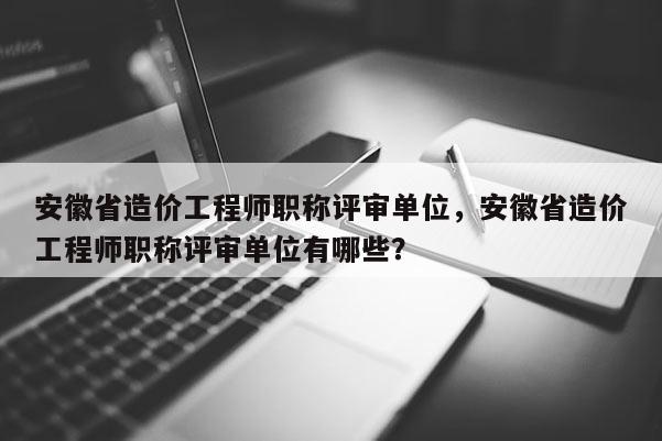 安徽省造價(jià)工程師職稱評審單位，安徽省造價(jià)工程師職稱評審單位有哪些？
