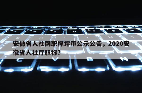 安徽省人社網(wǎng)職稱評(píng)審公示公告，2020安徽省人社廳職稱？