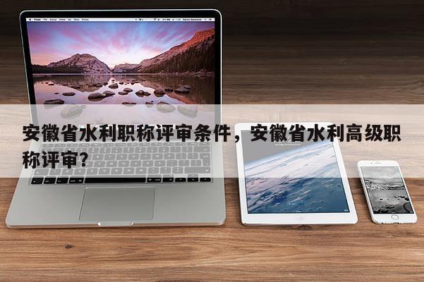 安徽省水利職稱評審條件，安徽省水利高級職稱評審？