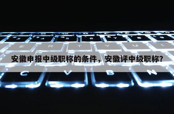 安徽申報(bào)中級職稱的條件，安徽評中級職稱？